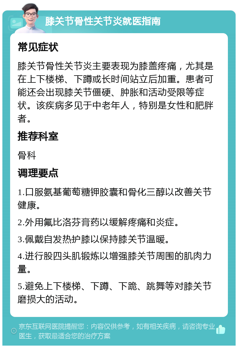 膝关节骨性关节炎就医指南 常见症状 膝关节骨性关节炎主要表现为膝盖疼痛，尤其是在上下楼梯、下蹲或长时间站立后加重。患者可能还会出现膝关节僵硬、肿胀和活动受限等症状。该疾病多见于中老年人，特别是女性和肥胖者。 推荐科室 骨科 调理要点 1.口服氨基葡萄糖钾胶囊和骨化三醇以改善关节健康。 2.外用氟比洛芬膏药以缓解疼痛和炎症。 3.佩戴自发热护膝以保持膝关节温暖。 4.进行股四头肌锻炼以增强膝关节周围的肌肉力量。 5.避免上下楼梯、下蹲、下跪、跳舞等对膝关节磨损大的活动。