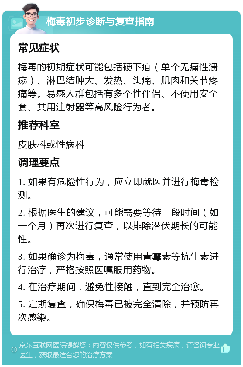 梅毒初步诊断与复查指南 常见症状 梅毒的初期症状可能包括硬下疳（单个无痛性溃疡）、淋巴结肿大、发热、头痛、肌肉和关节疼痛等。易感人群包括有多个性伴侣、不使用安全套、共用注射器等高风险行为者。 推荐科室 皮肤科或性病科 调理要点 1. 如果有危险性行为，应立即就医并进行梅毒检测。 2. 根据医生的建议，可能需要等待一段时间（如一个月）再次进行复查，以排除潜伏期长的可能性。 3. 如果确诊为梅毒，通常使用青霉素等抗生素进行治疗，严格按照医嘱服用药物。 4. 在治疗期间，避免性接触，直到完全治愈。 5. 定期复查，确保梅毒已被完全清除，并预防再次感染。