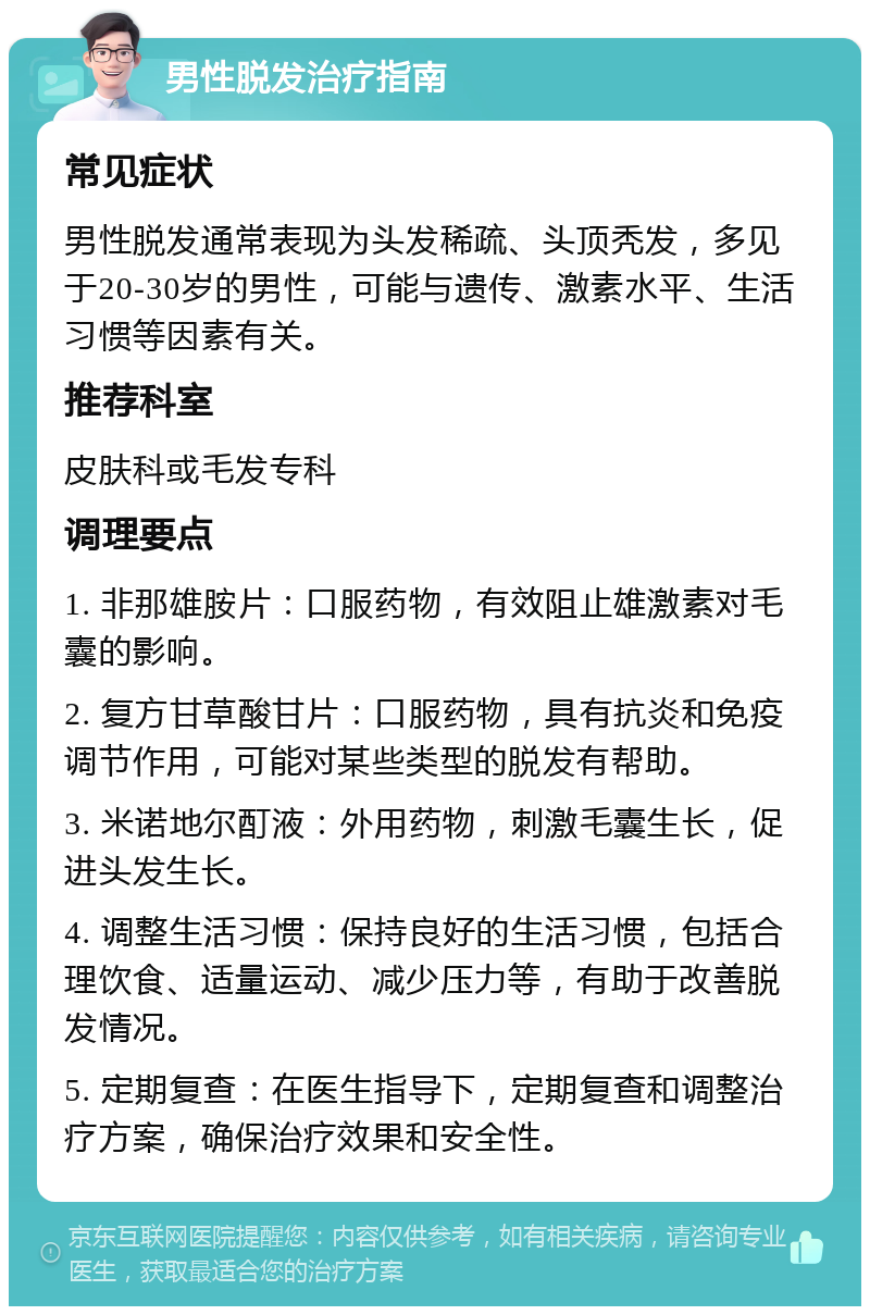 男性脱发治疗指南 常见症状 男性脱发通常表现为头发稀疏、头顶秃发，多见于20-30岁的男性，可能与遗传、激素水平、生活习惯等因素有关。 推荐科室 皮肤科或毛发专科 调理要点 1. 非那雄胺片：口服药物，有效阻止雄激素对毛囊的影响。 2. 复方甘草酸甘片：口服药物，具有抗炎和免疫调节作用，可能对某些类型的脱发有帮助。 3. 米诺地尔酊液：外用药物，刺激毛囊生长，促进头发生长。 4. 调整生活习惯：保持良好的生活习惯，包括合理饮食、适量运动、减少压力等，有助于改善脱发情况。 5. 定期复查：在医生指导下，定期复查和调整治疗方案，确保治疗效果和安全性。