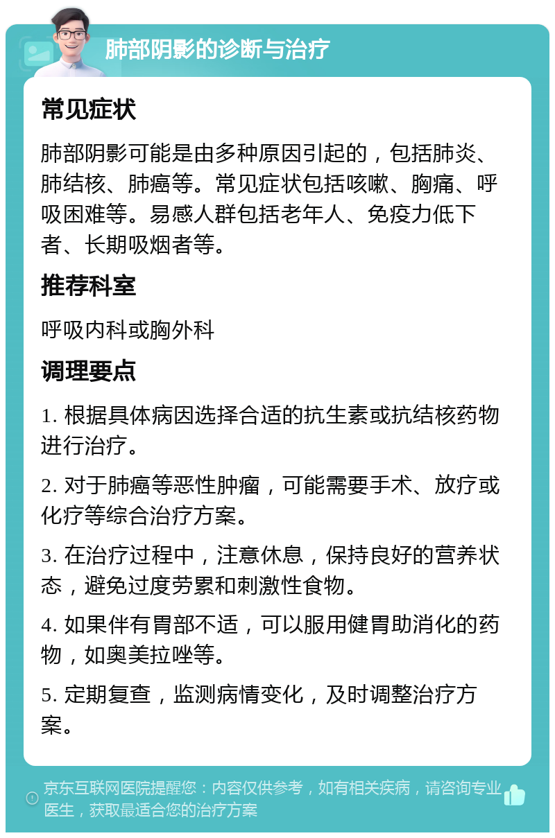 肺部阴影的诊断与治疗 常见症状 肺部阴影可能是由多种原因引起的，包括肺炎、肺结核、肺癌等。常见症状包括咳嗽、胸痛、呼吸困难等。易感人群包括老年人、免疫力低下者、长期吸烟者等。 推荐科室 呼吸内科或胸外科 调理要点 1. 根据具体病因选择合适的抗生素或抗结核药物进行治疗。 2. 对于肺癌等恶性肿瘤，可能需要手术、放疗或化疗等综合治疗方案。 3. 在治疗过程中，注意休息，保持良好的营养状态，避免过度劳累和刺激性食物。 4. 如果伴有胃部不适，可以服用健胃助消化的药物，如奥美拉唑等。 5. 定期复查，监测病情变化，及时调整治疗方案。