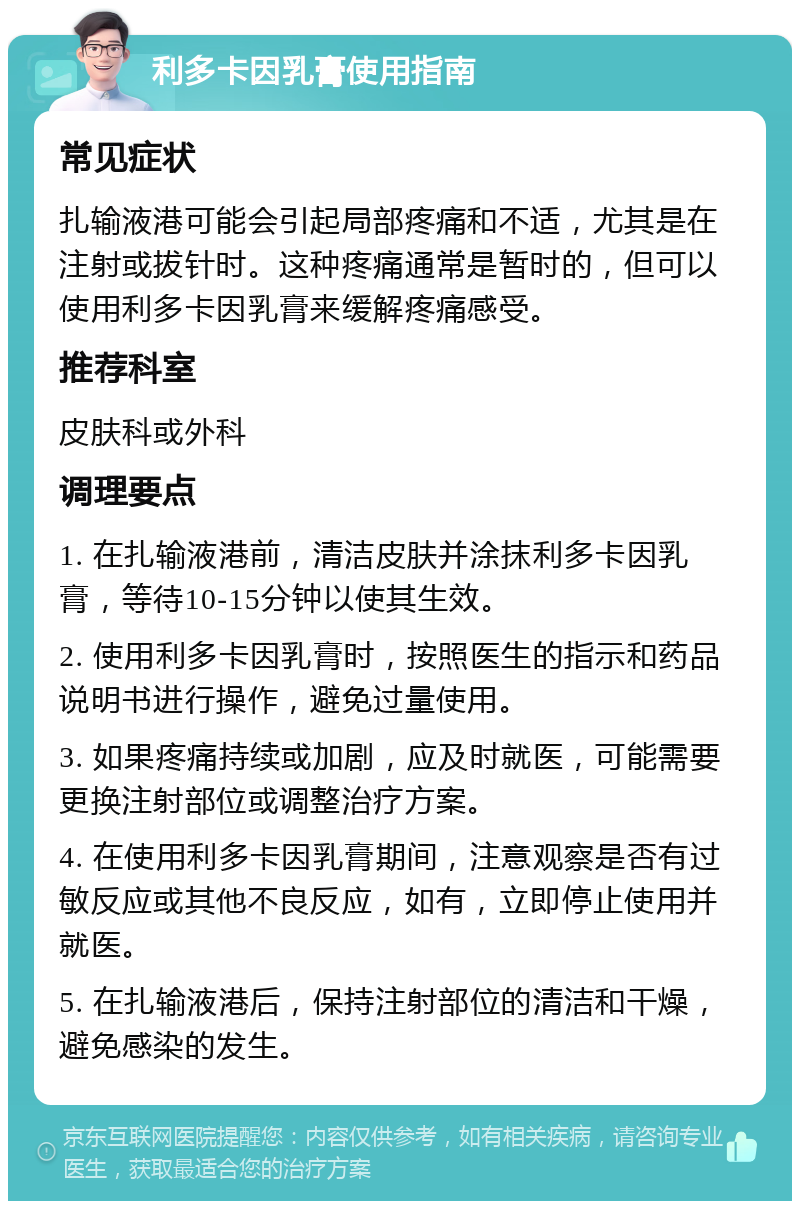 利多卡因乳膏使用指南 常见症状 扎输液港可能会引起局部疼痛和不适，尤其是在注射或拔针时。这种疼痛通常是暂时的，但可以使用利多卡因乳膏来缓解疼痛感受。 推荐科室 皮肤科或外科 调理要点 1. 在扎输液港前，清洁皮肤并涂抹利多卡因乳膏，等待10-15分钟以使其生效。 2. 使用利多卡因乳膏时，按照医生的指示和药品说明书进行操作，避免过量使用。 3. 如果疼痛持续或加剧，应及时就医，可能需要更换注射部位或调整治疗方案。 4. 在使用利多卡因乳膏期间，注意观察是否有过敏反应或其他不良反应，如有，立即停止使用并就医。 5. 在扎输液港后，保持注射部位的清洁和干燥，避免感染的发生。