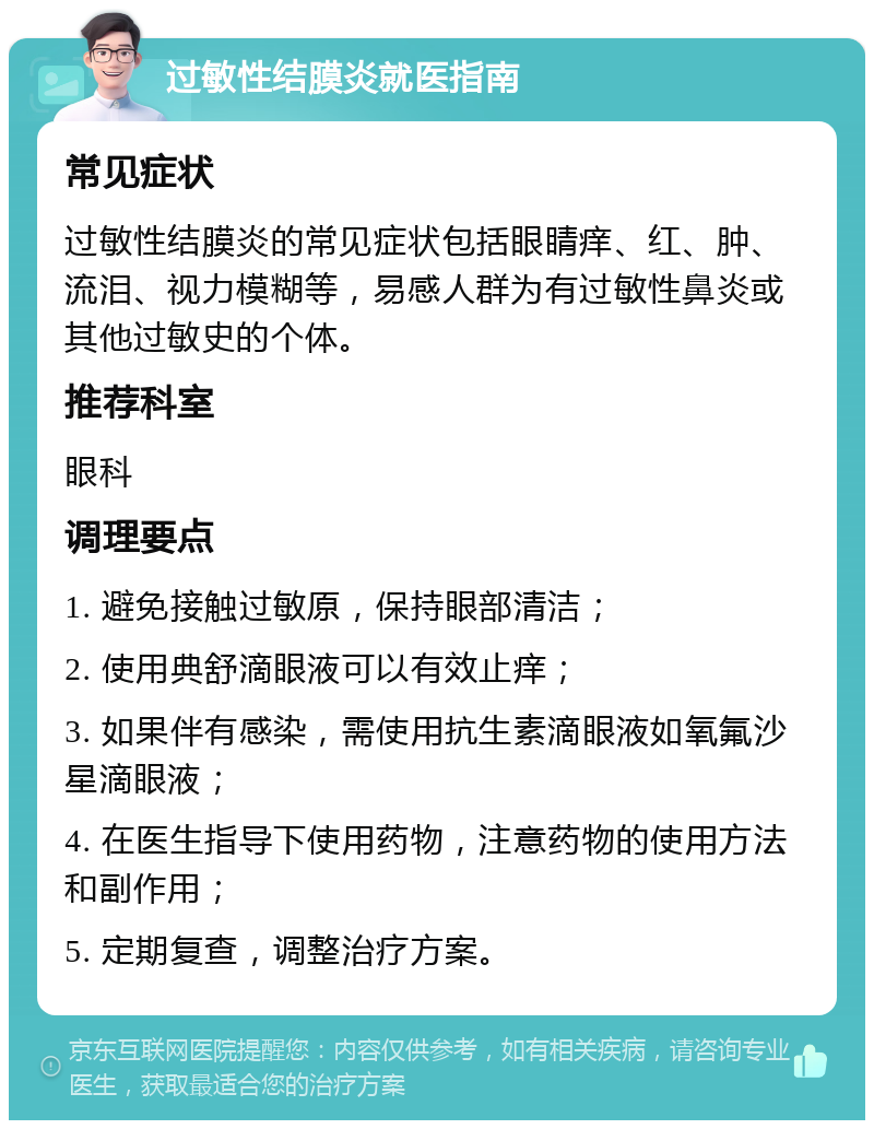 过敏性结膜炎就医指南 常见症状 过敏性结膜炎的常见症状包括眼睛痒、红、肿、流泪、视力模糊等，易感人群为有过敏性鼻炎或其他过敏史的个体。 推荐科室 眼科 调理要点 1. 避免接触过敏原，保持眼部清洁； 2. 使用典舒滴眼液可以有效止痒； 3. 如果伴有感染，需使用抗生素滴眼液如氧氟沙星滴眼液； 4. 在医生指导下使用药物，注意药物的使用方法和副作用； 5. 定期复查，调整治疗方案。