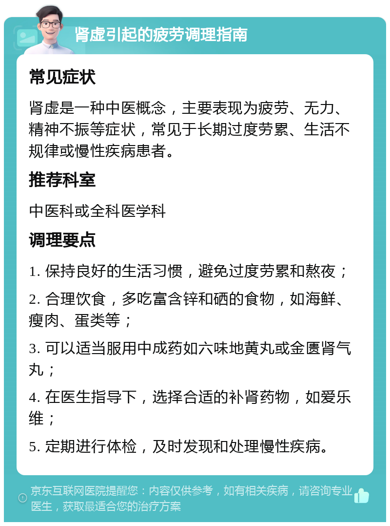 肾虚引起的疲劳调理指南 常见症状 肾虚是一种中医概念，主要表现为疲劳、无力、精神不振等症状，常见于长期过度劳累、生活不规律或慢性疾病患者。 推荐科室 中医科或全科医学科 调理要点 1. 保持良好的生活习惯，避免过度劳累和熬夜； 2. 合理饮食，多吃富含锌和硒的食物，如海鲜、瘦肉、蛋类等； 3. 可以适当服用中成药如六味地黄丸或金匮肾气丸； 4. 在医生指导下，选择合适的补肾药物，如爱乐维； 5. 定期进行体检，及时发现和处理慢性疾病。