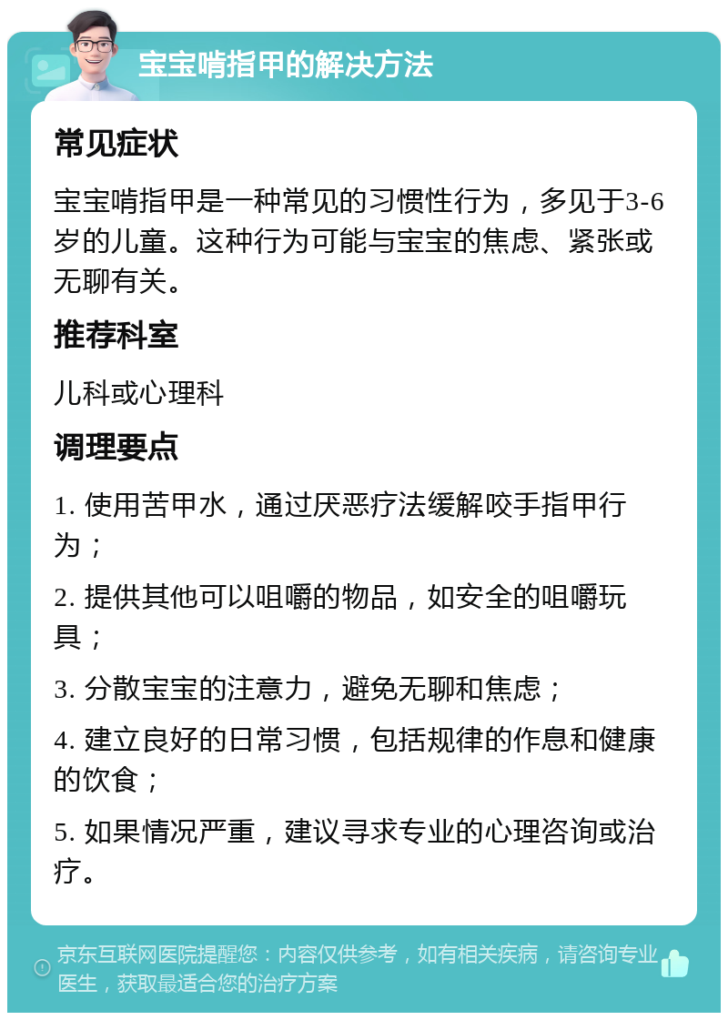 宝宝啃指甲的解决方法 常见症状 宝宝啃指甲是一种常见的习惯性行为，多见于3-6岁的儿童。这种行为可能与宝宝的焦虑、紧张或无聊有关。 推荐科室 儿科或心理科 调理要点 1. 使用苦甲水，通过厌恶疗法缓解咬手指甲行为； 2. 提供其他可以咀嚼的物品，如安全的咀嚼玩具； 3. 分散宝宝的注意力，避免无聊和焦虑； 4. 建立良好的日常习惯，包括规律的作息和健康的饮食； 5. 如果情况严重，建议寻求专业的心理咨询或治疗。