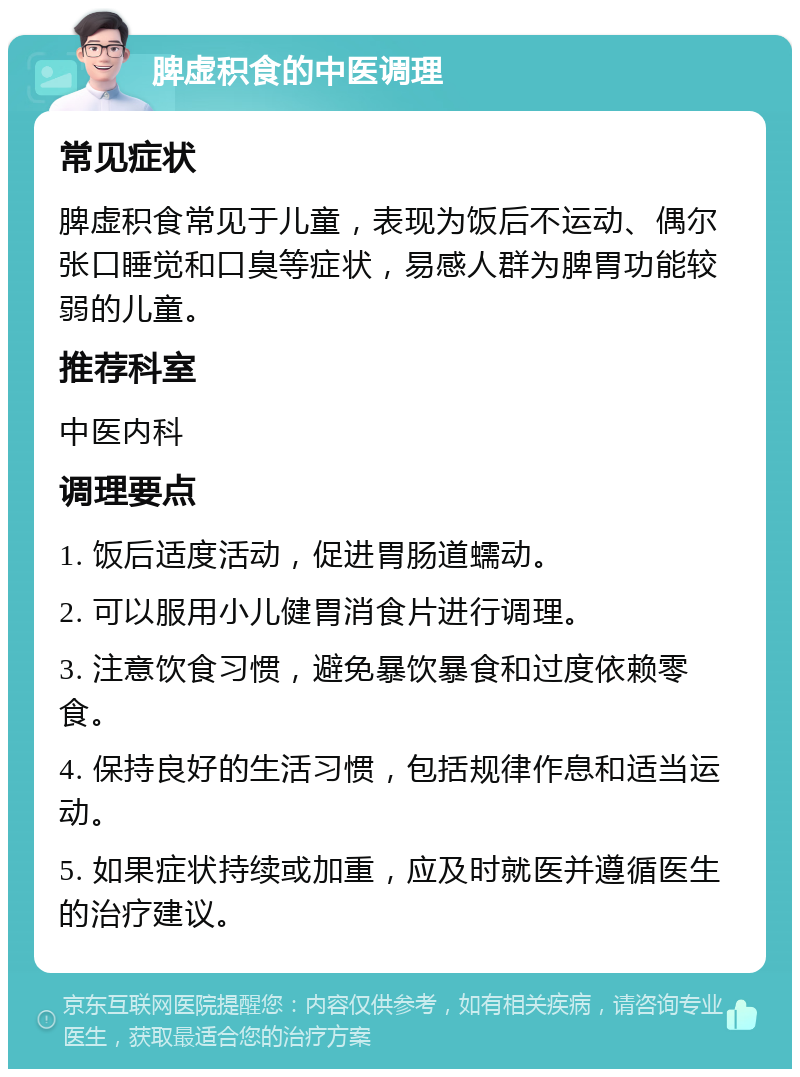 脾虚积食的中医调理 常见症状 脾虚积食常见于儿童，表现为饭后不运动、偶尔张口睡觉和口臭等症状，易感人群为脾胃功能较弱的儿童。 推荐科室 中医内科 调理要点 1. 饭后适度活动，促进胃肠道蠕动。 2. 可以服用小儿健胃消食片进行调理。 3. 注意饮食习惯，避免暴饮暴食和过度依赖零食。 4. 保持良好的生活习惯，包括规律作息和适当运动。 5. 如果症状持续或加重，应及时就医并遵循医生的治疗建议。