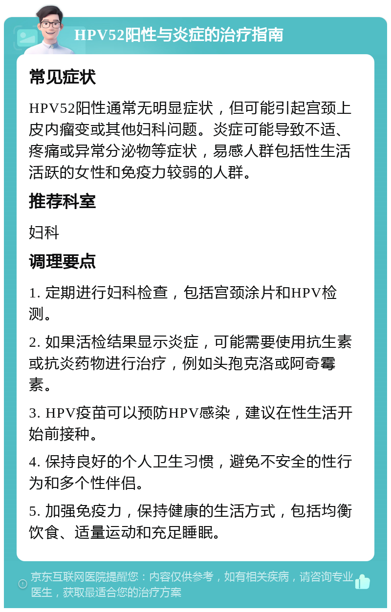 HPV52阳性与炎症的治疗指南 常见症状 HPV52阳性通常无明显症状，但可能引起宫颈上皮内瘤变或其他妇科问题。炎症可能导致不适、疼痛或异常分泌物等症状，易感人群包括性生活活跃的女性和免疫力较弱的人群。 推荐科室 妇科 调理要点 1. 定期进行妇科检查，包括宫颈涂片和HPV检测。 2. 如果活检结果显示炎症，可能需要使用抗生素或抗炎药物进行治疗，例如头孢克洛或阿奇霉素。 3. HPV疫苗可以预防HPV感染，建议在性生活开始前接种。 4. 保持良好的个人卫生习惯，避免不安全的性行为和多个性伴侣。 5. 加强免疫力，保持健康的生活方式，包括均衡饮食、适量运动和充足睡眠。