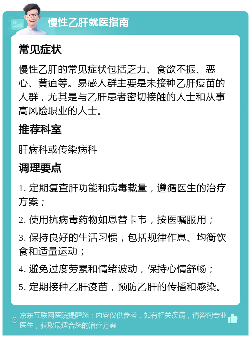 慢性乙肝就医指南 常见症状 慢性乙肝的常见症状包括乏力、食欲不振、恶心、黄疸等。易感人群主要是未接种乙肝疫苗的人群，尤其是与乙肝患者密切接触的人士和从事高风险职业的人士。 推荐科室 肝病科或传染病科 调理要点 1. 定期复查肝功能和病毒载量，遵循医生的治疗方案； 2. 使用抗病毒药物如恩替卡韦，按医嘱服用； 3. 保持良好的生活习惯，包括规律作息、均衡饮食和适量运动； 4. 避免过度劳累和情绪波动，保持心情舒畅； 5. 定期接种乙肝疫苗，预防乙肝的传播和感染。