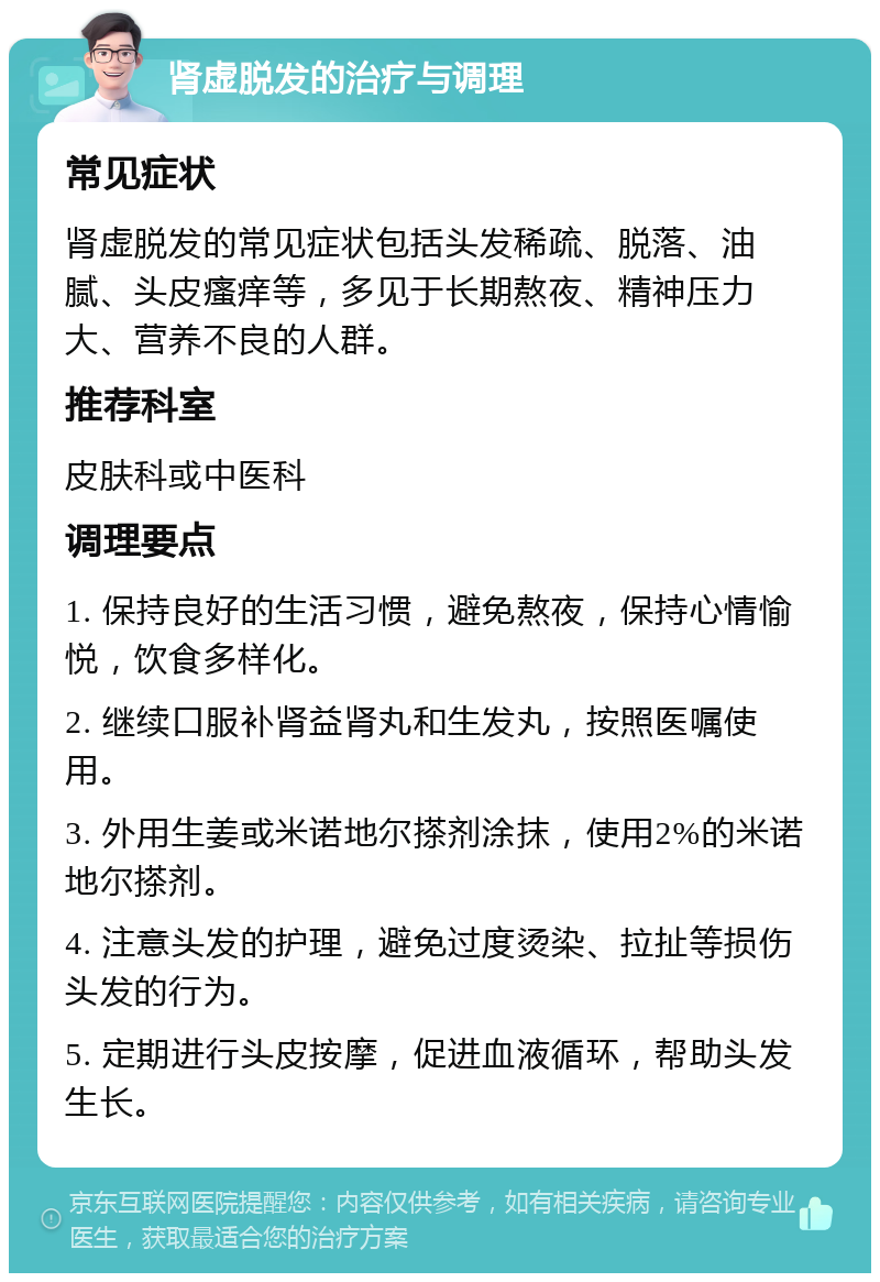 肾虚脱发的治疗与调理 常见症状 肾虚脱发的常见症状包括头发稀疏、脱落、油腻、头皮瘙痒等，多见于长期熬夜、精神压力大、营养不良的人群。 推荐科室 皮肤科或中医科 调理要点 1. 保持良好的生活习惯，避免熬夜，保持心情愉悦，饮食多样化。 2. 继续口服补肾益肾丸和生发丸，按照医嘱使用。 3. 外用生姜或米诺地尔搽剂涂抹，使用2%的米诺地尔搽剂。 4. 注意头发的护理，避免过度烫染、拉扯等损伤头发的行为。 5. 定期进行头皮按摩，促进血液循环，帮助头发生长。