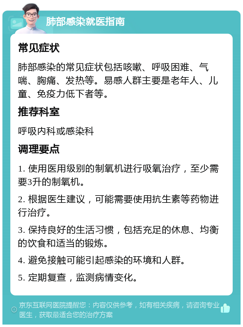 肺部感染就医指南 常见症状 肺部感染的常见症状包括咳嗽、呼吸困难、气喘、胸痛、发热等。易感人群主要是老年人、儿童、免疫力低下者等。 推荐科室 呼吸内科或感染科 调理要点 1. 使用医用级别的制氧机进行吸氧治疗，至少需要3升的制氧机。 2. 根据医生建议，可能需要使用抗生素等药物进行治疗。 3. 保持良好的生活习惯，包括充足的休息、均衡的饮食和适当的锻炼。 4. 避免接触可能引起感染的环境和人群。 5. 定期复查，监测病情变化。