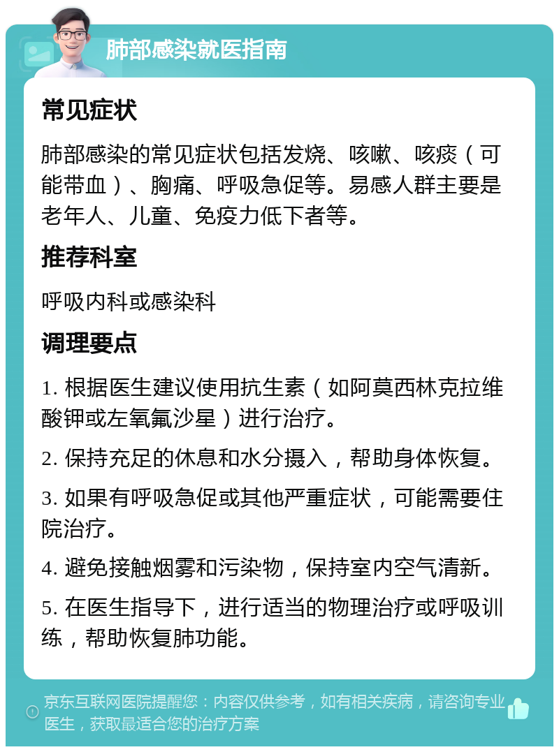 肺部感染就医指南 常见症状 肺部感染的常见症状包括发烧、咳嗽、咳痰（可能带血）、胸痛、呼吸急促等。易感人群主要是老年人、儿童、免疫力低下者等。 推荐科室 呼吸内科或感染科 调理要点 1. 根据医生建议使用抗生素（如阿莫西林克拉维酸钾或左氧氟沙星）进行治疗。 2. 保持充足的休息和水分摄入，帮助身体恢复。 3. 如果有呼吸急促或其他严重症状，可能需要住院治疗。 4. 避免接触烟雾和污染物，保持室内空气清新。 5. 在医生指导下，进行适当的物理治疗或呼吸训练，帮助恢复肺功能。