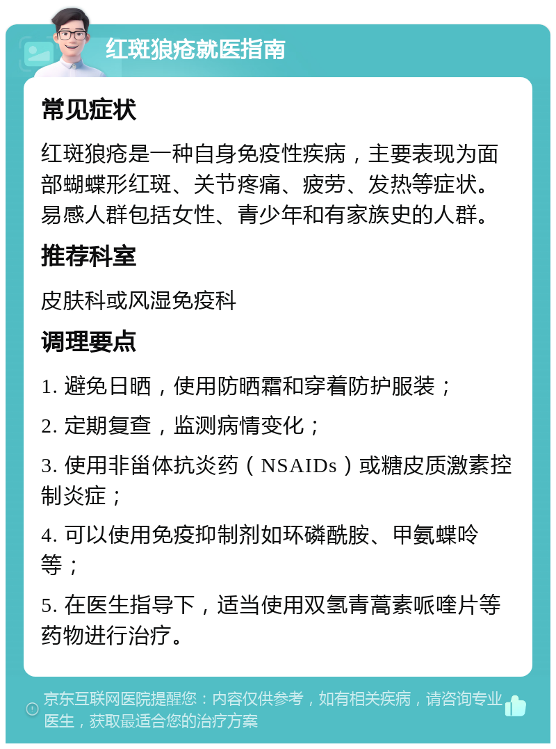 红斑狼疮就医指南 常见症状 红斑狼疮是一种自身免疫性疾病，主要表现为面部蝴蝶形红斑、关节疼痛、疲劳、发热等症状。易感人群包括女性、青少年和有家族史的人群。 推荐科室 皮肤科或风湿免疫科 调理要点 1. 避免日晒，使用防晒霜和穿着防护服装； 2. 定期复查，监测病情变化； 3. 使用非甾体抗炎药（NSAIDs）或糖皮质激素控制炎症； 4. 可以使用免疫抑制剂如环磷酰胺、甲氨蝶呤等； 5. 在医生指导下，适当使用双氢青蒿素哌喹片等药物进行治疗。