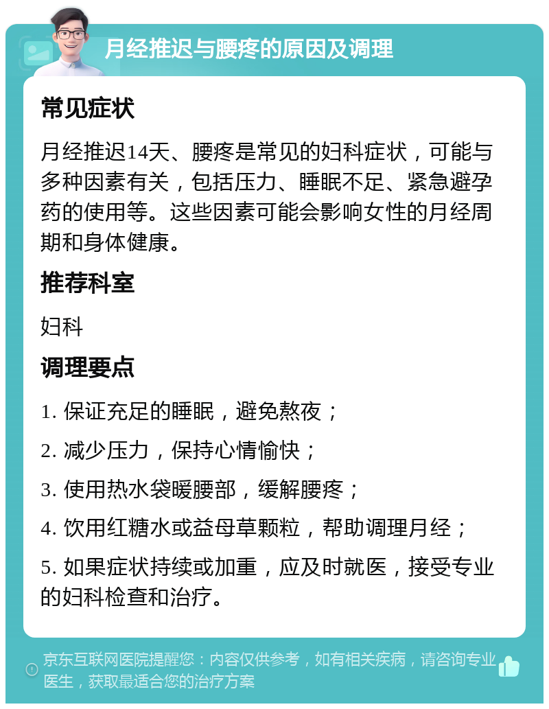 月经推迟与腰疼的原因及调理 常见症状 月经推迟14天、腰疼是常见的妇科症状，可能与多种因素有关，包括压力、睡眠不足、紧急避孕药的使用等。这些因素可能会影响女性的月经周期和身体健康。 推荐科室 妇科 调理要点 1. 保证充足的睡眠，避免熬夜； 2. 减少压力，保持心情愉快； 3. 使用热水袋暖腰部，缓解腰疼； 4. 饮用红糖水或益母草颗粒，帮助调理月经； 5. 如果症状持续或加重，应及时就医，接受专业的妇科检查和治疗。