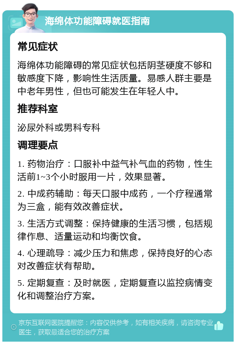 海绵体功能障碍就医指南 常见症状 海绵体功能障碍的常见症状包括阴茎硬度不够和敏感度下降，影响性生活质量。易感人群主要是中老年男性，但也可能发生在年轻人中。 推荐科室 泌尿外科或男科专科 调理要点 1. 药物治疗：口服补中益气补气血的药物，性生活前1~3个小时服用一片，效果显著。 2. 中成药辅助：每天口服中成药，一个疗程通常为三盒，能有效改善症状。 3. 生活方式调整：保持健康的生活习惯，包括规律作息、适量运动和均衡饮食。 4. 心理疏导：减少压力和焦虑，保持良好的心态对改善症状有帮助。 5. 定期复查：及时就医，定期复查以监控病情变化和调整治疗方案。