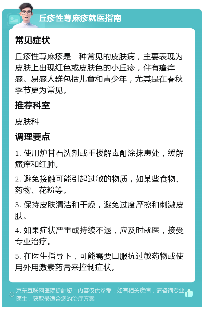 丘疹性荨麻疹就医指南 常见症状 丘疹性荨麻疹是一种常见的皮肤病，主要表现为皮肤上出现红色或皮肤色的小丘疹，伴有瘙痒感。易感人群包括儿童和青少年，尤其是在春秋季节更为常见。 推荐科室 皮肤科 调理要点 1. 使用炉甘石洗剂或重楼解毒酊涂抹患处，缓解瘙痒和红肿。 2. 避免接触可能引起过敏的物质，如某些食物、药物、花粉等。 3. 保持皮肤清洁和干燥，避免过度摩擦和刺激皮肤。 4. 如果症状严重或持续不退，应及时就医，接受专业治疗。 5. 在医生指导下，可能需要口服抗过敏药物或使用外用激素药膏来控制症状。