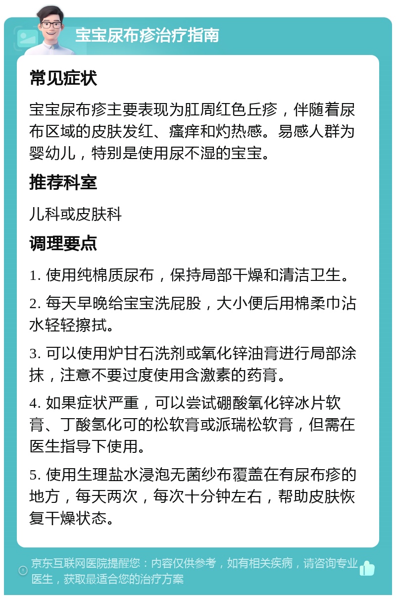 宝宝尿布疹治疗指南 常见症状 宝宝尿布疹主要表现为肛周红色丘疹，伴随着尿布区域的皮肤发红、瘙痒和灼热感。易感人群为婴幼儿，特别是使用尿不湿的宝宝。 推荐科室 儿科或皮肤科 调理要点 1. 使用纯棉质尿布，保持局部干燥和清洁卫生。 2. 每天早晚给宝宝洗屁股，大小便后用棉柔巾沾水轻轻擦拭。 3. 可以使用炉甘石洗剂或氧化锌油膏进行局部涂抹，注意不要过度使用含激素的药膏。 4. 如果症状严重，可以尝试硼酸氧化锌冰片软膏、丁酸氢化可的松软膏或派瑞松软膏，但需在医生指导下使用。 5. 使用生理盐水浸泡无菌纱布覆盖在有尿布疹的地方，每天两次，每次十分钟左右，帮助皮肤恢复干燥状态。