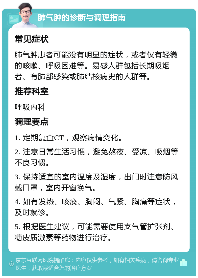 肺气肿的诊断与调理指南 常见症状 肺气肿患者可能没有明显的症状，或者仅有轻微的咳嗽、呼吸困难等。易感人群包括长期吸烟者、有肺部感染或肺结核病史的人群等。 推荐科室 呼吸内科 调理要点 1. 定期复查CT，观察病情变化。 2. 注意日常生活习惯，避免熬夜、受凉、吸烟等不良习惯。 3. 保持适宜的室内温度及湿度，出门时注意防风戴口罩，室内开窗换气。 4. 如有发热、咳痰、胸闷、气紧、胸痛等症状，及时就诊。 5. 根据医生建议，可能需要使用支气管扩张剂、糖皮质激素等药物进行治疗。