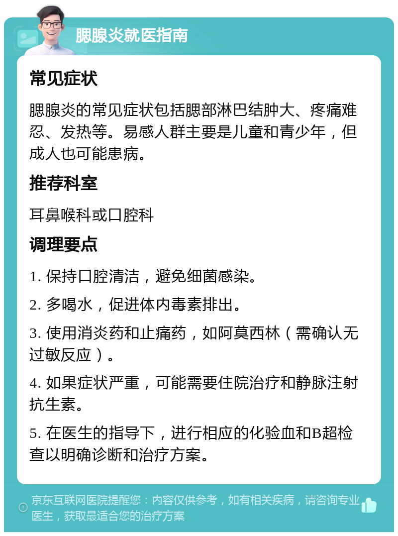 腮腺炎就医指南 常见症状 腮腺炎的常见症状包括腮部淋巴结肿大、疼痛难忍、发热等。易感人群主要是儿童和青少年，但成人也可能患病。 推荐科室 耳鼻喉科或口腔科 调理要点 1. 保持口腔清洁，避免细菌感染。 2. 多喝水，促进体内毒素排出。 3. 使用消炎药和止痛药，如阿莫西林（需确认无过敏反应）。 4. 如果症状严重，可能需要住院治疗和静脉注射抗生素。 5. 在医生的指导下，进行相应的化验血和B超检查以明确诊断和治疗方案。