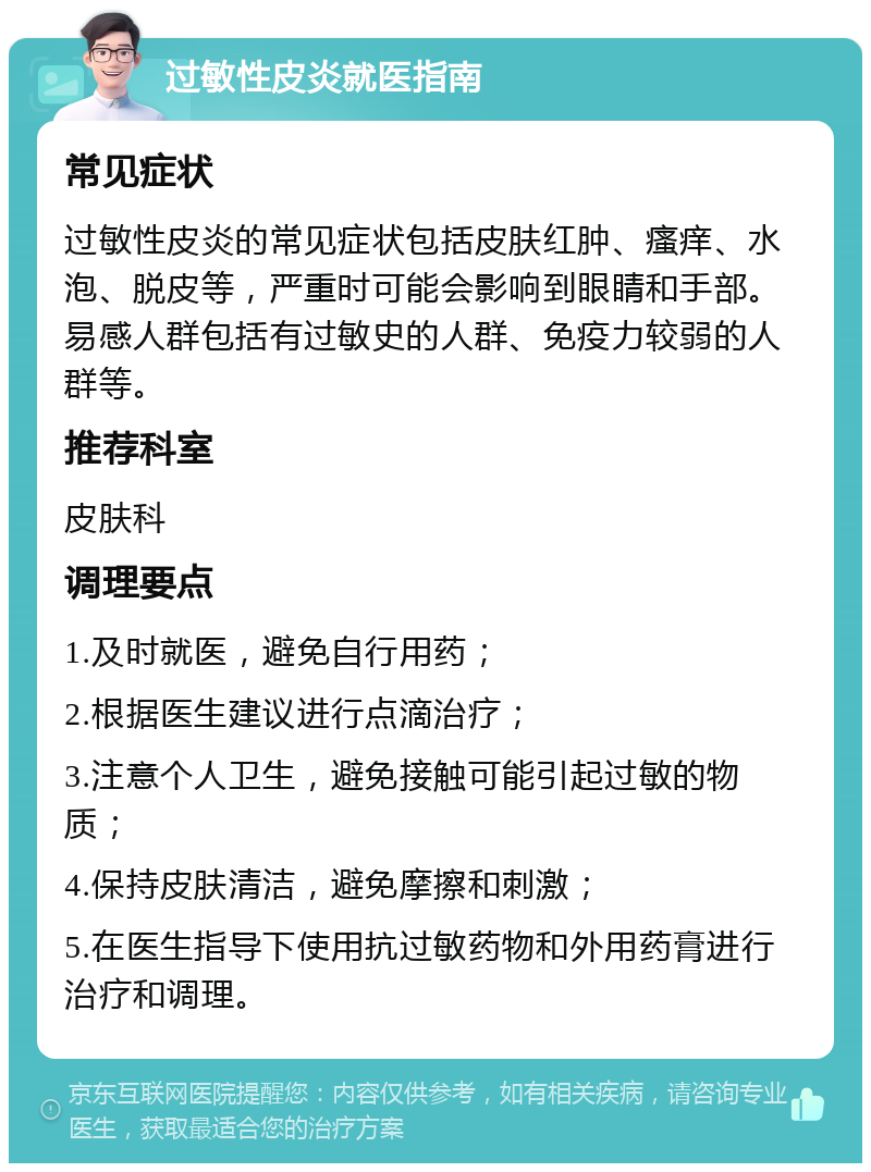 过敏性皮炎就医指南 常见症状 过敏性皮炎的常见症状包括皮肤红肿、瘙痒、水泡、脱皮等，严重时可能会影响到眼睛和手部。易感人群包括有过敏史的人群、免疫力较弱的人群等。 推荐科室 皮肤科 调理要点 1.及时就医，避免自行用药； 2.根据医生建议进行点滴治疗； 3.注意个人卫生，避免接触可能引起过敏的物质； 4.保持皮肤清洁，避免摩擦和刺激； 5.在医生指导下使用抗过敏药物和外用药膏进行治疗和调理。