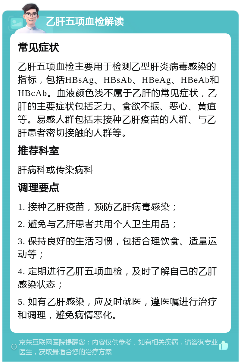 乙肝五项血检解读 常见症状 乙肝五项血检主要用于检测乙型肝炎病毒感染的指标，包括HBsAg、HBsAb、HBeAg、HBeAb和HBcAb。血液颜色浅不属于乙肝的常见症状，乙肝的主要症状包括乏力、食欲不振、恶心、黄疸等。易感人群包括未接种乙肝疫苗的人群、与乙肝患者密切接触的人群等。 推荐科室 肝病科或传染病科 调理要点 1. 接种乙肝疫苗，预防乙肝病毒感染； 2. 避免与乙肝患者共用个人卫生用品； 3. 保持良好的生活习惯，包括合理饮食、适量运动等； 4. 定期进行乙肝五项血检，及时了解自己的乙肝感染状态； 5. 如有乙肝感染，应及时就医，遵医嘱进行治疗和调理，避免病情恶化。