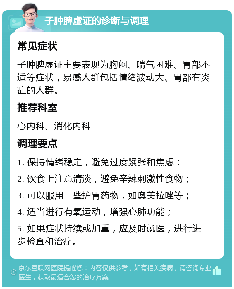 子肿脾虚证的诊断与调理 常见症状 子肿脾虚证主要表现为胸闷、喘气困难、胃部不适等症状，易感人群包括情绪波动大、胃部有炎症的人群。 推荐科室 心内科、消化内科 调理要点 1. 保持情绪稳定，避免过度紧张和焦虑； 2. 饮食上注意清淡，避免辛辣刺激性食物； 3. 可以服用一些护胃药物，如奥美拉唑等； 4. 适当进行有氧运动，增强心肺功能； 5. 如果症状持续或加重，应及时就医，进行进一步检查和治疗。