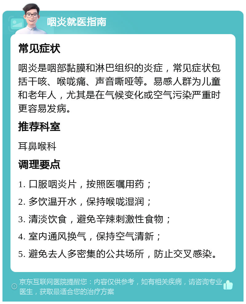 咽炎就医指南 常见症状 咽炎是咽部黏膜和淋巴组织的炎症，常见症状包括干咳、喉咙痛、声音嘶哑等。易感人群为儿童和老年人，尤其是在气候变化或空气污染严重时更容易发病。 推荐科室 耳鼻喉科 调理要点 1. 口服咽炎片，按照医嘱用药； 2. 多饮温开水，保持喉咙湿润； 3. 清淡饮食，避免辛辣刺激性食物； 4. 室内通风换气，保持空气清新； 5. 避免去人多密集的公共场所，防止交叉感染。