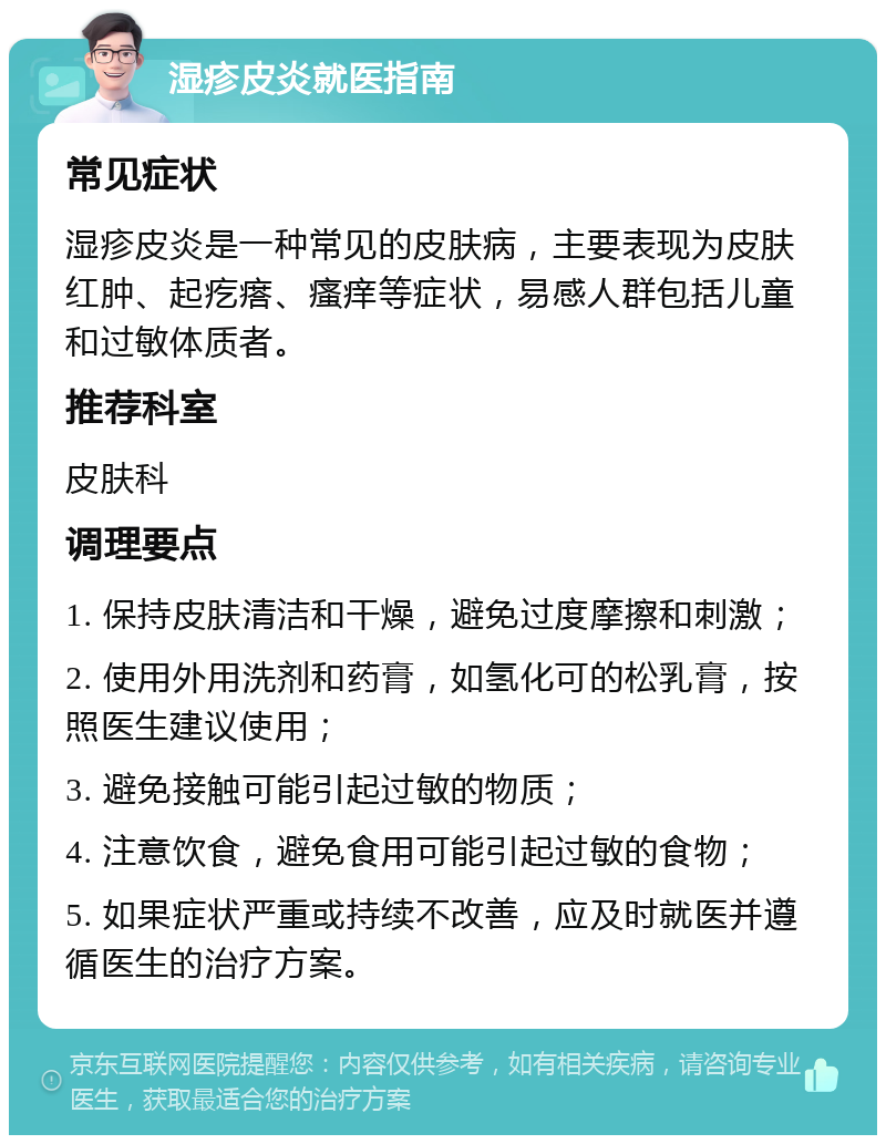 湿疹皮炎就医指南 常见症状 湿疹皮炎是一种常见的皮肤病，主要表现为皮肤红肿、起疙瘩、瘙痒等症状，易感人群包括儿童和过敏体质者。 推荐科室 皮肤科 调理要点 1. 保持皮肤清洁和干燥，避免过度摩擦和刺激； 2. 使用外用洗剂和药膏，如氢化可的松乳膏，按照医生建议使用； 3. 避免接触可能引起过敏的物质； 4. 注意饮食，避免食用可能引起过敏的食物； 5. 如果症状严重或持续不改善，应及时就医并遵循医生的治疗方案。