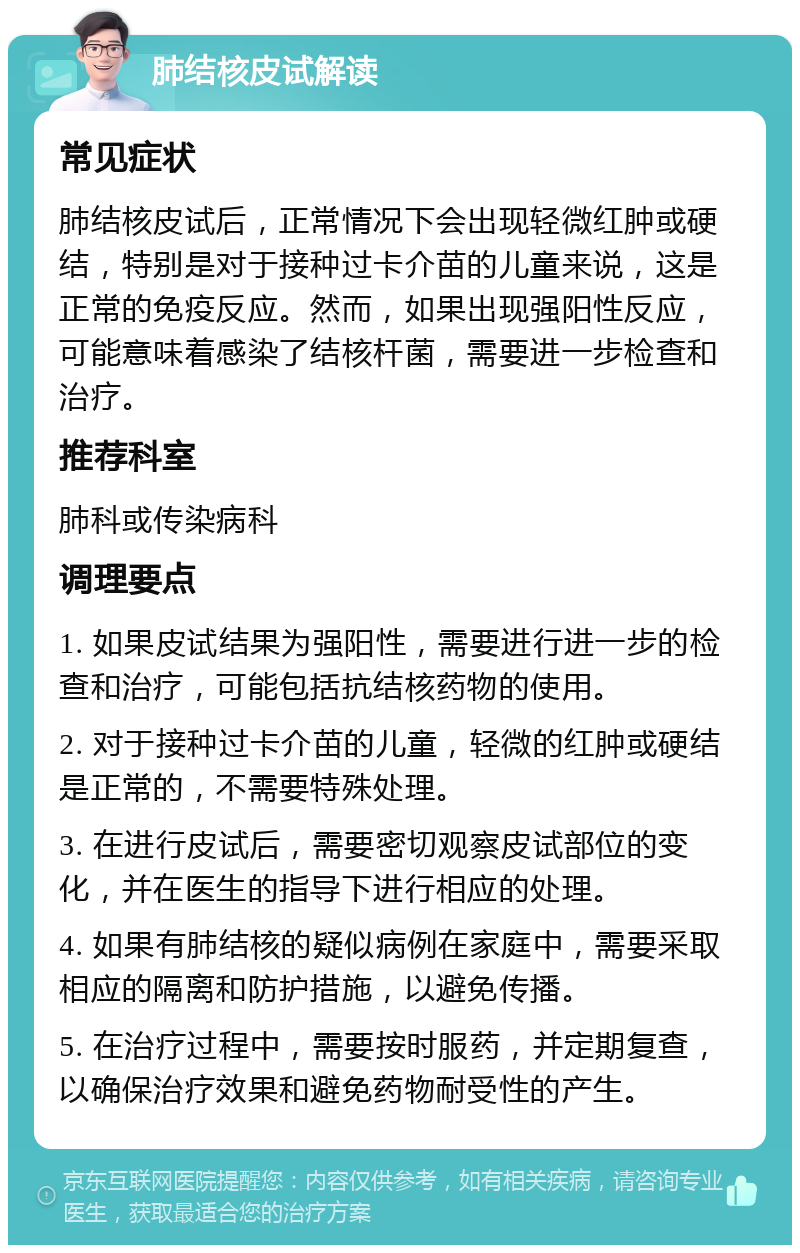 肺结核皮试解读 常见症状 肺结核皮试后，正常情况下会出现轻微红肿或硬结，特别是对于接种过卡介苗的儿童来说，这是正常的免疫反应。然而，如果出现强阳性反应，可能意味着感染了结核杆菌，需要进一步检查和治疗。 推荐科室 肺科或传染病科 调理要点 1. 如果皮试结果为强阳性，需要进行进一步的检查和治疗，可能包括抗结核药物的使用。 2. 对于接种过卡介苗的儿童，轻微的红肿或硬结是正常的，不需要特殊处理。 3. 在进行皮试后，需要密切观察皮试部位的变化，并在医生的指导下进行相应的处理。 4. 如果有肺结核的疑似病例在家庭中，需要采取相应的隔离和防护措施，以避免传播。 5. 在治疗过程中，需要按时服药，并定期复查，以确保治疗效果和避免药物耐受性的产生。