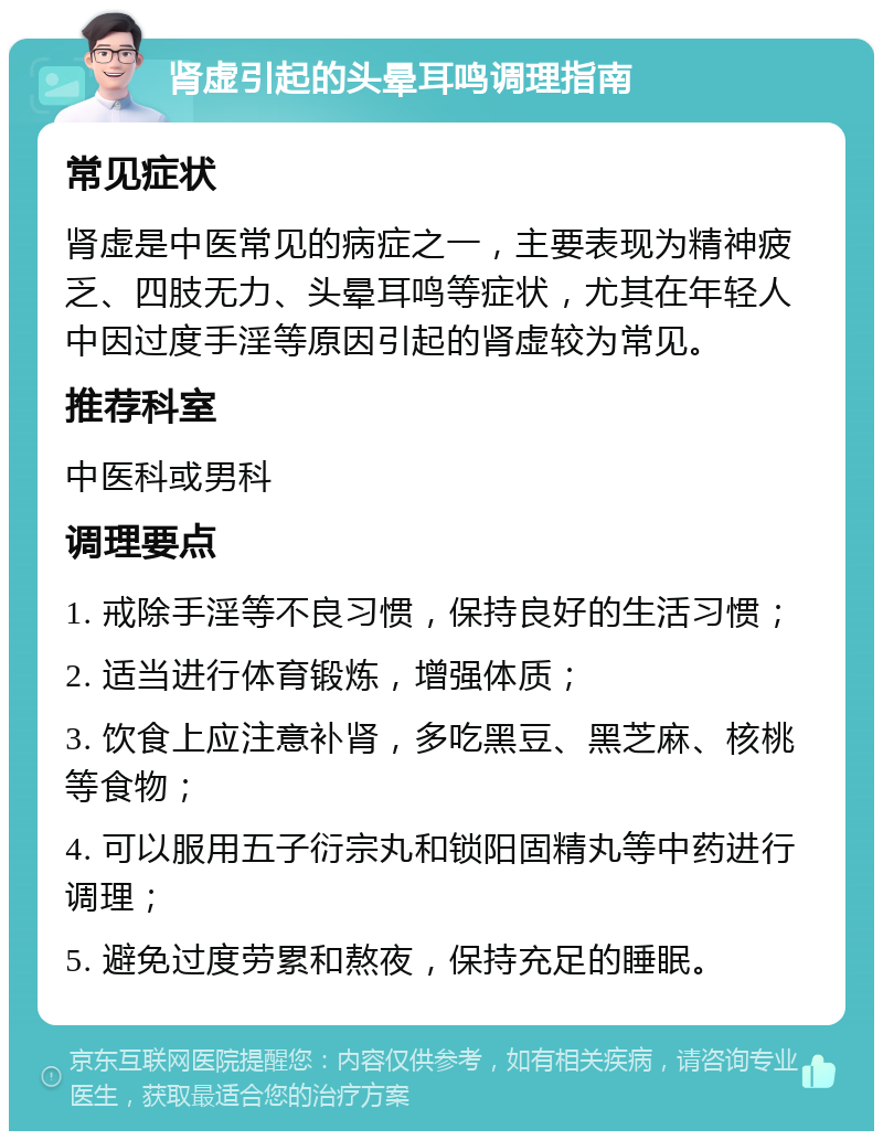 肾虚引起的头晕耳鸣调理指南 常见症状 肾虚是中医常见的病症之一，主要表现为精神疲乏、四肢无力、头晕耳鸣等症状，尤其在年轻人中因过度手淫等原因引起的肾虚较为常见。 推荐科室 中医科或男科 调理要点 1. 戒除手淫等不良习惯，保持良好的生活习惯； 2. 适当进行体育锻炼，增强体质； 3. 饮食上应注意补肾，多吃黑豆、黑芝麻、核桃等食物； 4. 可以服用五子衍宗丸和锁阳固精丸等中药进行调理； 5. 避免过度劳累和熬夜，保持充足的睡眠。