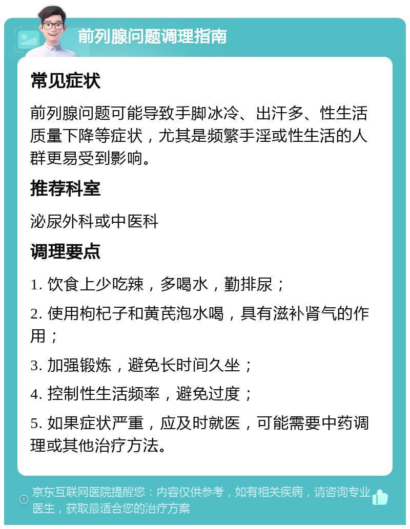 前列腺问题调理指南 常见症状 前列腺问题可能导致手脚冰冷、出汗多、性生活质量下降等症状，尤其是频繁手淫或性生活的人群更易受到影响。 推荐科室 泌尿外科或中医科 调理要点 1. 饮食上少吃辣，多喝水，勤排尿； 2. 使用枸杞子和黄芪泡水喝，具有滋补肾气的作用； 3. 加强锻炼，避免长时间久坐； 4. 控制性生活频率，避免过度； 5. 如果症状严重，应及时就医，可能需要中药调理或其他治疗方法。