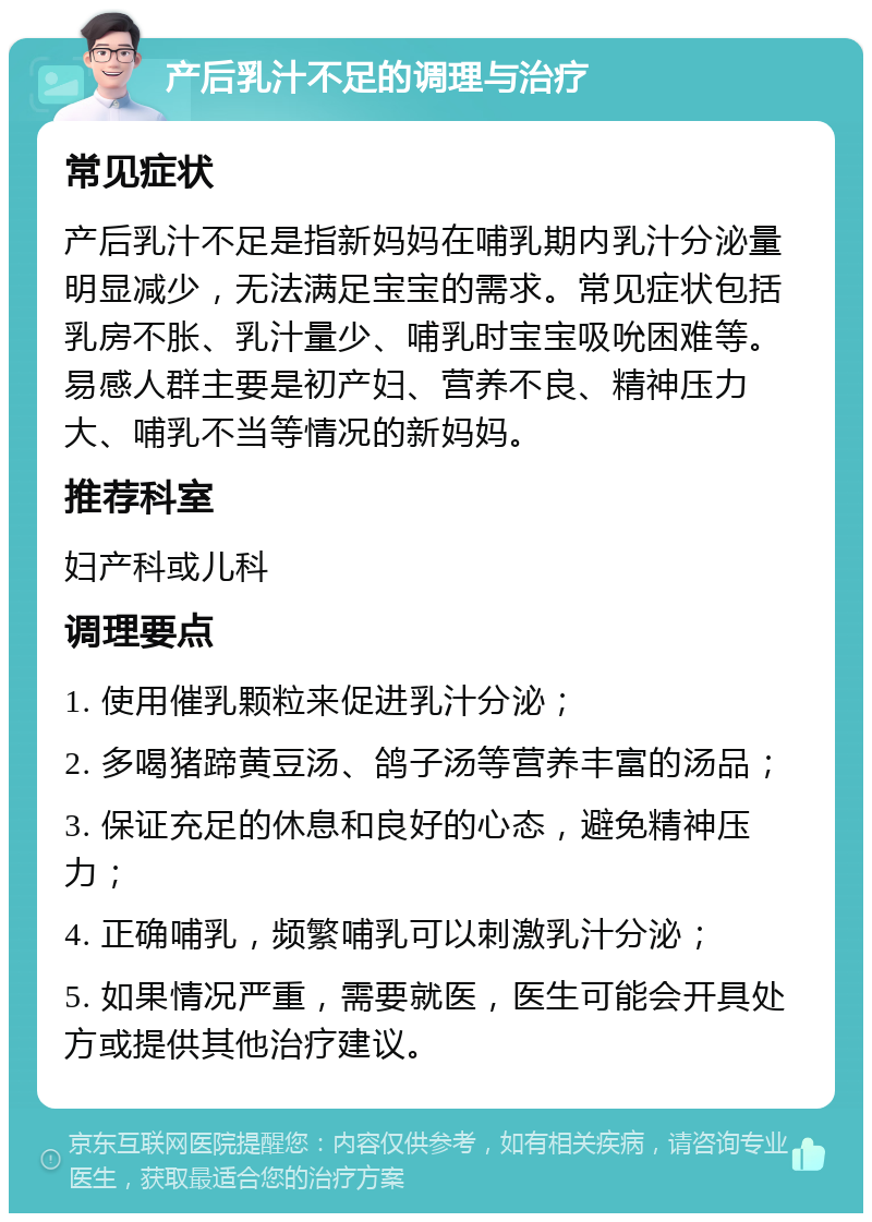 产后乳汁不足的调理与治疗 常见症状 产后乳汁不足是指新妈妈在哺乳期内乳汁分泌量明显减少，无法满足宝宝的需求。常见症状包括乳房不胀、乳汁量少、哺乳时宝宝吸吮困难等。易感人群主要是初产妇、营养不良、精神压力大、哺乳不当等情况的新妈妈。 推荐科室 妇产科或儿科 调理要点 1. 使用催乳颗粒来促进乳汁分泌； 2. 多喝猪蹄黄豆汤、鸽子汤等营养丰富的汤品； 3. 保证充足的休息和良好的心态，避免精神压力； 4. 正确哺乳，频繁哺乳可以刺激乳汁分泌； 5. 如果情况严重，需要就医，医生可能会开具处方或提供其他治疗建议。