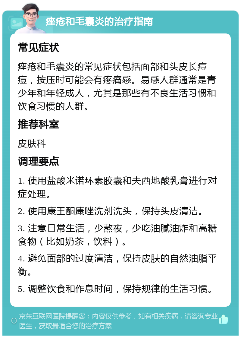 痤疮和毛囊炎的治疗指南 常见症状 痤疮和毛囊炎的常见症状包括面部和头皮长痘痘，按压时可能会有疼痛感。易感人群通常是青少年和年轻成人，尤其是那些有不良生活习惯和饮食习惯的人群。 推荐科室 皮肤科 调理要点 1. 使用盐酸米诺环素胶囊和夫西地酸乳膏进行对症处理。 2. 使用康王酮康唑洗剂洗头，保持头皮清洁。 3. 注意日常生活，少熬夜，少吃油腻油炸和高糖食物（比如奶茶，饮料）。 4. 避免面部的过度清洁，保持皮肤的自然油脂平衡。 5. 调整饮食和作息时间，保持规律的生活习惯。