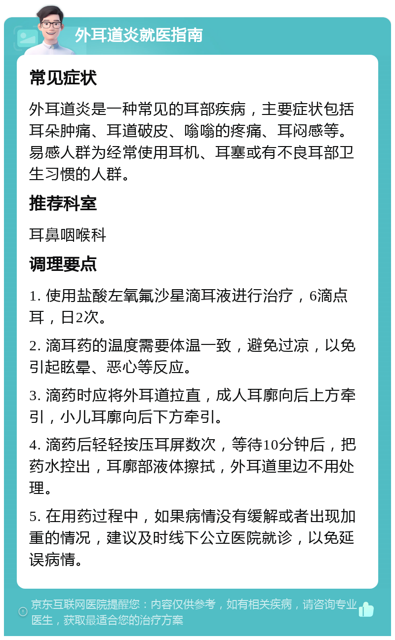 外耳道炎就医指南 常见症状 外耳道炎是一种常见的耳部疾病，主要症状包括耳朵肿痛、耳道破皮、嗡嗡的疼痛、耳闷感等。易感人群为经常使用耳机、耳塞或有不良耳部卫生习惯的人群。 推荐科室 耳鼻咽喉科 调理要点 1. 使用盐酸左氧氟沙星滴耳液进行治疗，6滴点耳，日2次。 2. 滴耳药的温度需要体温一致，避免过凉，以免引起眩晕、恶心等反应。 3. 滴药时应将外耳道拉直，成人耳廓向后上方牵引，小儿耳廓向后下方牵引。 4. 滴药后轻轻按压耳屏数次，等待10分钟后，把药水控出，耳廓部液体擦拭，外耳道里边不用处理。 5. 在用药过程中，如果病情没有缓解或者出现加重的情况，建议及时线下公立医院就诊，以免延误病情。