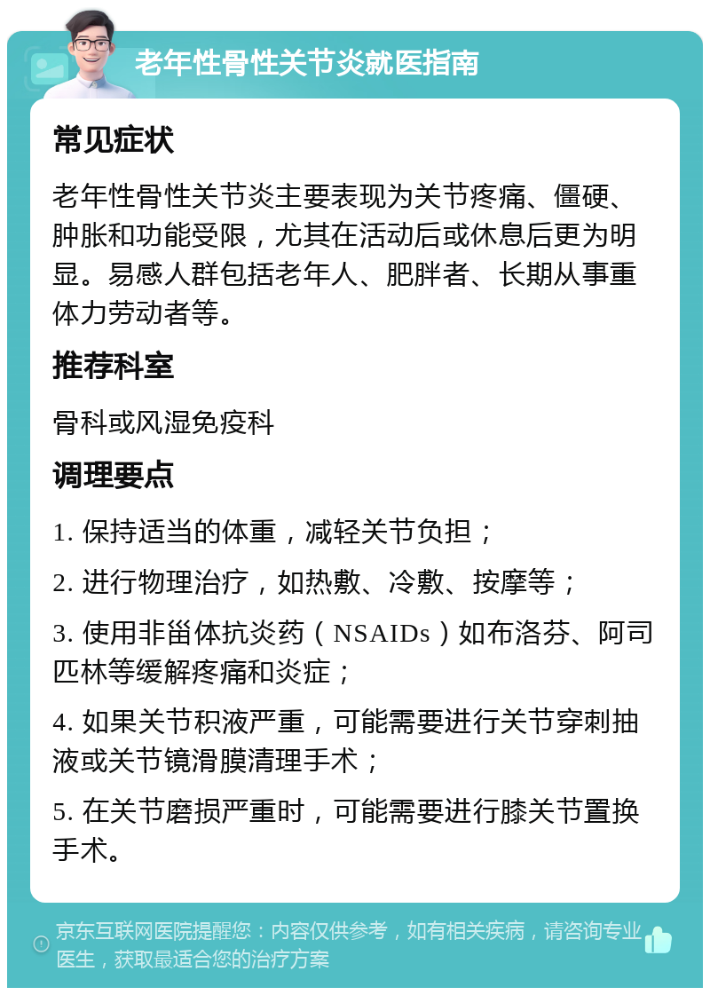 老年性骨性关节炎就医指南 常见症状 老年性骨性关节炎主要表现为关节疼痛、僵硬、肿胀和功能受限，尤其在活动后或休息后更为明显。易感人群包括老年人、肥胖者、长期从事重体力劳动者等。 推荐科室 骨科或风湿免疫科 调理要点 1. 保持适当的体重，减轻关节负担； 2. 进行物理治疗，如热敷、冷敷、按摩等； 3. 使用非甾体抗炎药（NSAIDs）如布洛芬、阿司匹林等缓解疼痛和炎症； 4. 如果关节积液严重，可能需要进行关节穿刺抽液或关节镜滑膜清理手术； 5. 在关节磨损严重时，可能需要进行膝关节置换手术。