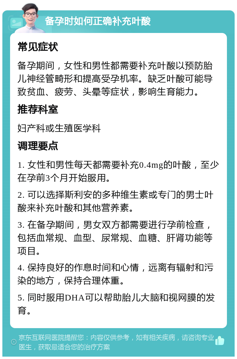 备孕时如何正确补充叶酸 常见症状 备孕期间，女性和男性都需要补充叶酸以预防胎儿神经管畸形和提高受孕机率。缺乏叶酸可能导致贫血、疲劳、头晕等症状，影响生育能力。 推荐科室 妇产科或生殖医学科 调理要点 1. 女性和男性每天都需要补充0.4mg的叶酸，至少在孕前3个月开始服用。 2. 可以选择斯利安的多种维生素或专门的男士叶酸来补充叶酸和其他营养素。 3. 在备孕期间，男女双方都需要进行孕前检查，包括血常规、血型、尿常规、血糖、肝肾功能等项目。 4. 保持良好的作息时间和心情，远离有辐射和污染的地方，保持合理体重。 5. 同时服用DHA可以帮助胎儿大脑和视网膜的发育。