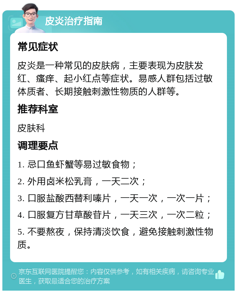 皮炎治疗指南 常见症状 皮炎是一种常见的皮肤病，主要表现为皮肤发红、瘙痒、起小红点等症状。易感人群包括过敏体质者、长期接触刺激性物质的人群等。 推荐科室 皮肤科 调理要点 1. 忌口鱼虾蟹等易过敏食物； 2. 外用卤米松乳膏，一天二次； 3. 口服盐酸西替利嗪片，一天一次，一次一片； 4. 口服复方甘草酸苷片，一天三次，一次二粒； 5. 不要熬夜，保持清淡饮食，避免接触刺激性物质。