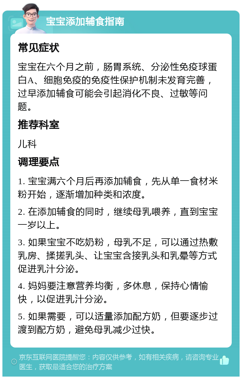 宝宝添加辅食指南 常见症状 宝宝在六个月之前，肠胃系统、分泌性免疫球蛋白A、细胞免疫的免疫性保护机制未发育完善，过早添加辅食可能会引起消化不良、过敏等问题。 推荐科室 儿科 调理要点 1. 宝宝满六个月后再添加辅食，先从单一食材米粉开始，逐渐增加种类和浓度。 2. 在添加辅食的同时，继续母乳喂养，直到宝宝一岁以上。 3. 如果宝宝不吃奶粉，母乳不足，可以通过热敷乳房、揉搓乳头、让宝宝含接乳头和乳晕等方式促进乳汁分泌。 4. 妈妈要注意营养均衡，多休息，保持心情愉快，以促进乳汁分泌。 5. 如果需要，可以适量添加配方奶，但要逐步过渡到配方奶，避免母乳减少过快。