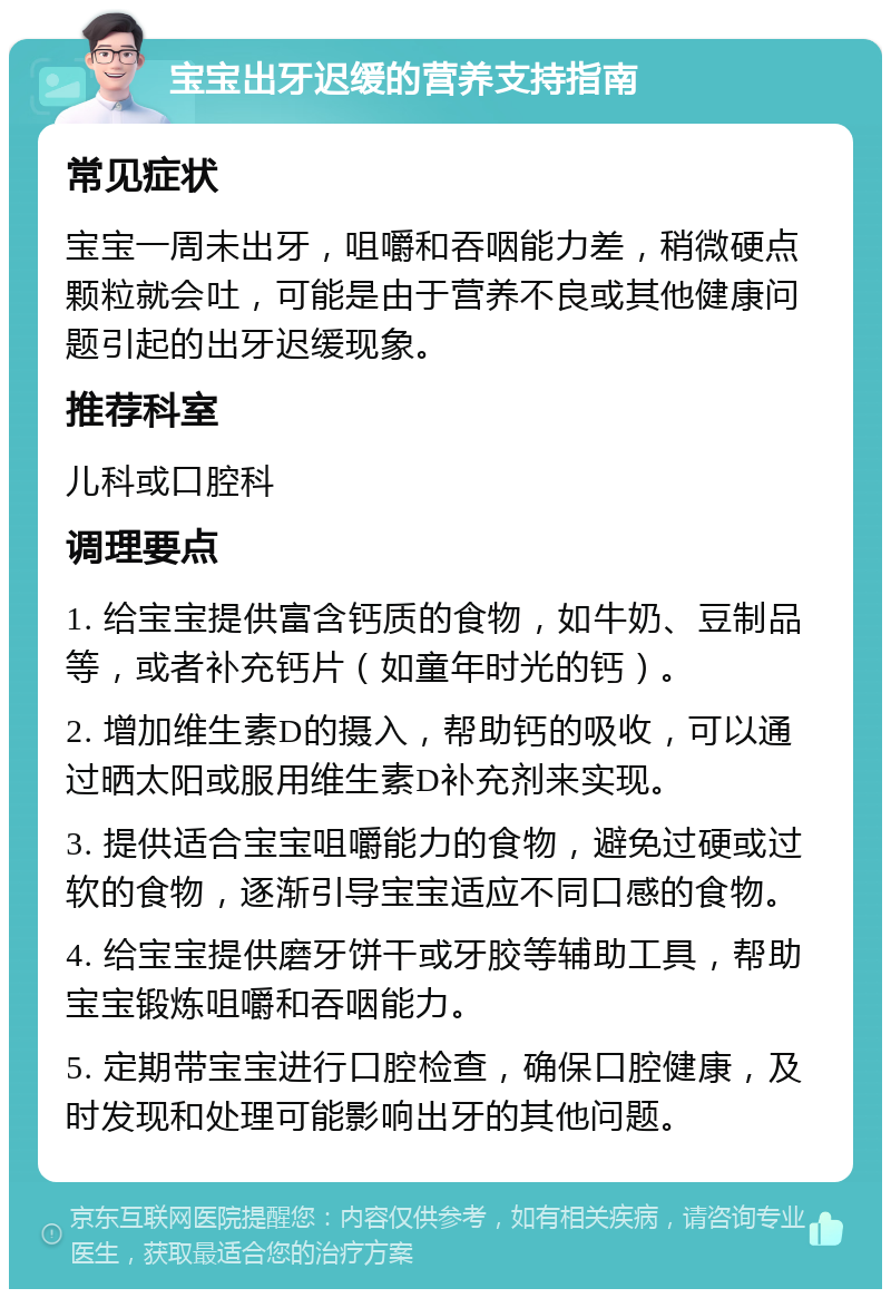 宝宝出牙迟缓的营养支持指南 常见症状 宝宝一周未出牙，咀嚼和吞咽能力差，稍微硬点颗粒就会吐，可能是由于营养不良或其他健康问题引起的出牙迟缓现象。 推荐科室 儿科或口腔科 调理要点 1. 给宝宝提供富含钙质的食物，如牛奶、豆制品等，或者补充钙片（如童年时光的钙）。 2. 增加维生素D的摄入，帮助钙的吸收，可以通过晒太阳或服用维生素D补充剂来实现。 3. 提供适合宝宝咀嚼能力的食物，避免过硬或过软的食物，逐渐引导宝宝适应不同口感的食物。 4. 给宝宝提供磨牙饼干或牙胶等辅助工具，帮助宝宝锻炼咀嚼和吞咽能力。 5. 定期带宝宝进行口腔检查，确保口腔健康，及时发现和处理可能影响出牙的其他问题。