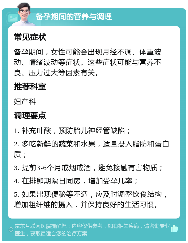 备孕期间的营养与调理 常见症状 备孕期间，女性可能会出现月经不调、体重波动、情绪波动等症状。这些症状可能与营养不良、压力过大等因素有关。 推荐科室 妇产科 调理要点 1. 补充叶酸，预防胎儿神经管缺陷； 2. 多吃新鲜的蔬菜和水果，适量摄入脂肪和蛋白质； 3. 提前3-6个月戒烟戒酒，避免接触有害物质； 4. 在排卵期隔日同房，增加受孕几率； 5. 如果出现便秘等不适，应及时调整饮食结构，增加粗纤维的摄入，并保持良好的生活习惯。