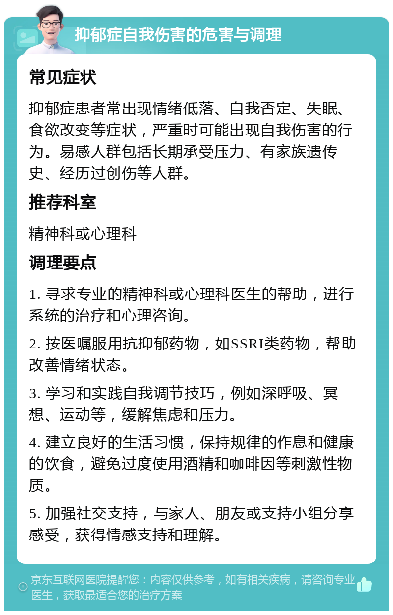 抑郁症自我伤害的危害与调理 常见症状 抑郁症患者常出现情绪低落、自我否定、失眠、食欲改变等症状，严重时可能出现自我伤害的行为。易感人群包括长期承受压力、有家族遗传史、经历过创伤等人群。 推荐科室 精神科或心理科 调理要点 1. 寻求专业的精神科或心理科医生的帮助，进行系统的治疗和心理咨询。 2. 按医嘱服用抗抑郁药物，如SSRI类药物，帮助改善情绪状态。 3. 学习和实践自我调节技巧，例如深呼吸、冥想、运动等，缓解焦虑和压力。 4. 建立良好的生活习惯，保持规律的作息和健康的饮食，避免过度使用酒精和咖啡因等刺激性物质。 5. 加强社交支持，与家人、朋友或支持小组分享感受，获得情感支持和理解。