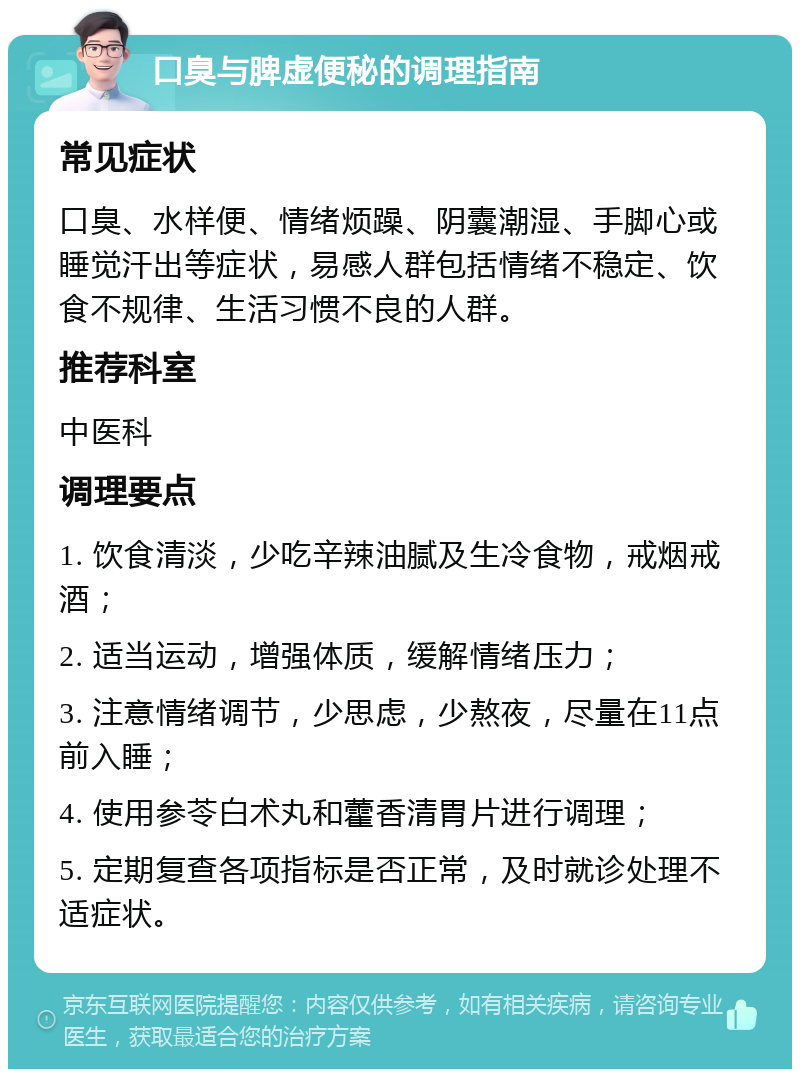 口臭与脾虚便秘的调理指南 常见症状 口臭、水样便、情绪烦躁、阴囊潮湿、手脚心或睡觉汗出等症状，易感人群包括情绪不稳定、饮食不规律、生活习惯不良的人群。 推荐科室 中医科 调理要点 1. 饮食清淡，少吃辛辣油腻及生冷食物，戒烟戒酒； 2. 适当运动，增强体质，缓解情绪压力； 3. 注意情绪调节，少思虑，少熬夜，尽量在11点前入睡； 4. 使用参苓白术丸和藿香清胃片进行调理； 5. 定期复查各项指标是否正常，及时就诊处理不适症状。