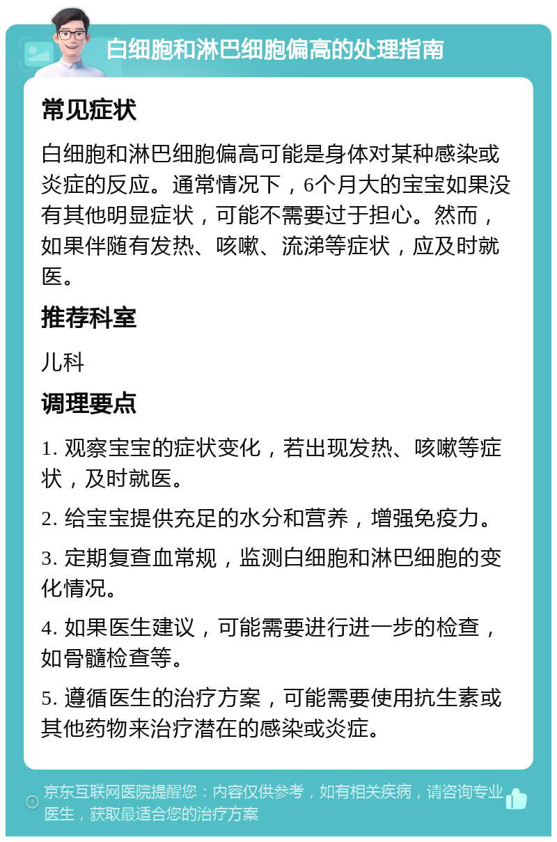 白细胞和淋巴细胞偏高的处理指南 常见症状 白细胞和淋巴细胞偏高可能是身体对某种感染或炎症的反应。通常情况下，6个月大的宝宝如果没有其他明显症状，可能不需要过于担心。然而，如果伴随有发热、咳嗽、流涕等症状，应及时就医。 推荐科室 儿科 调理要点 1. 观察宝宝的症状变化，若出现发热、咳嗽等症状，及时就医。 2. 给宝宝提供充足的水分和营养，增强免疫力。 3. 定期复查血常规，监测白细胞和淋巴细胞的变化情况。 4. 如果医生建议，可能需要进行进一步的检查，如骨髓检查等。 5. 遵循医生的治疗方案，可能需要使用抗生素或其他药物来治疗潜在的感染或炎症。