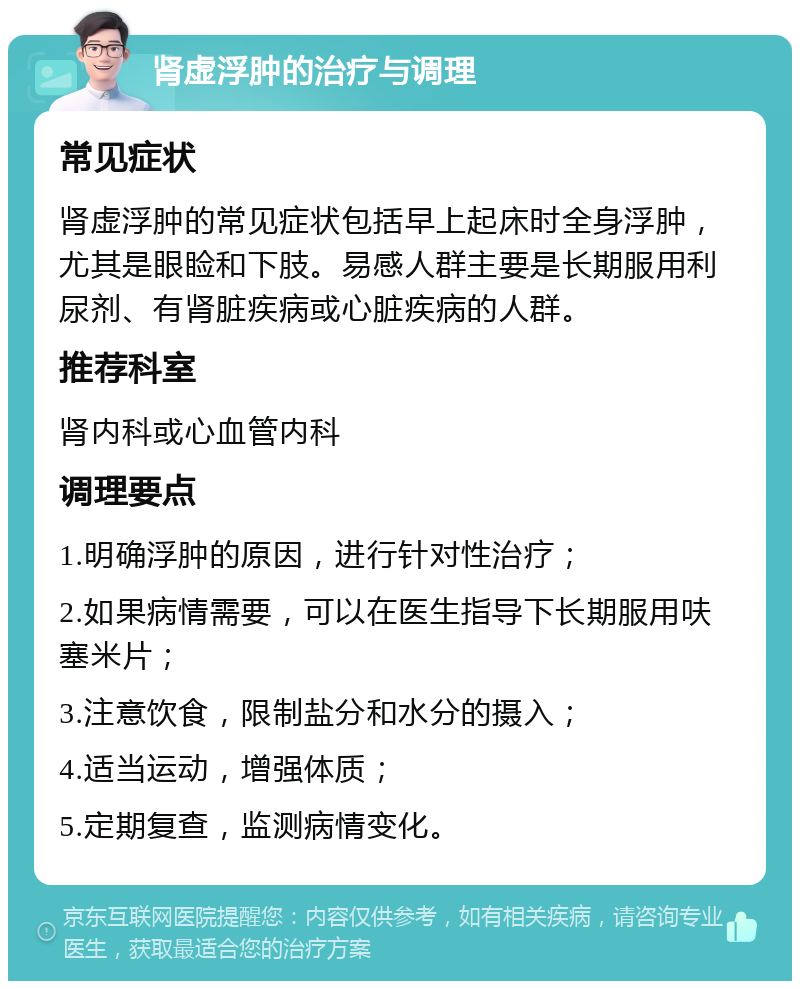 肾虚浮肿的治疗与调理 常见症状 肾虚浮肿的常见症状包括早上起床时全身浮肿，尤其是眼睑和下肢。易感人群主要是长期服用利尿剂、有肾脏疾病或心脏疾病的人群。 推荐科室 肾内科或心血管内科 调理要点 1.明确浮肿的原因，进行针对性治疗； 2.如果病情需要，可以在医生指导下长期服用呋塞米片； 3.注意饮食，限制盐分和水分的摄入； 4.适当运动，增强体质； 5.定期复查，监测病情变化。