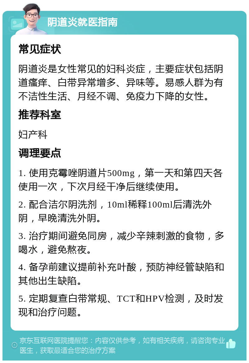 阴道炎就医指南 常见症状 阴道炎是女性常见的妇科炎症，主要症状包括阴道瘙痒、白带异常增多、异味等。易感人群为有不洁性生活、月经不调、免疫力下降的女性。 推荐科室 妇产科 调理要点 1. 使用克霉唑阴道片500mg，第一天和第四天各使用一次，下次月经干净后继续使用。 2. 配合洁尔阴洗剂，10ml稀释100ml后清洗外阴，早晚清洗外阴。 3. 治疗期间避免同房，减少辛辣刺激的食物，多喝水，避免熬夜。 4. 备孕前建议提前补充叶酸，预防神经管缺陷和其他出生缺陷。 5. 定期复查白带常规、TCT和HPV检测，及时发现和治疗问题。