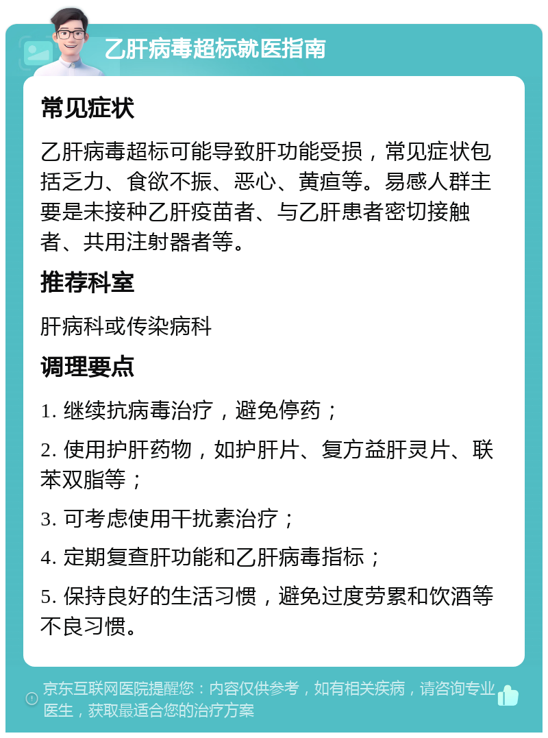 乙肝病毒超标就医指南 常见症状 乙肝病毒超标可能导致肝功能受损，常见症状包括乏力、食欲不振、恶心、黄疸等。易感人群主要是未接种乙肝疫苗者、与乙肝患者密切接触者、共用注射器者等。 推荐科室 肝病科或传染病科 调理要点 1. 继续抗病毒治疗，避免停药； 2. 使用护肝药物，如护肝片、复方益肝灵片、联苯双脂等； 3. 可考虑使用干扰素治疗； 4. 定期复查肝功能和乙肝病毒指标； 5. 保持良好的生活习惯，避免过度劳累和饮酒等不良习惯。