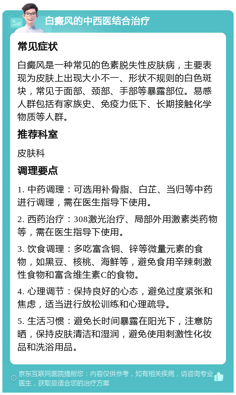 白癜风的中西医结合治疗 常见症状 白癜风是一种常见的色素脱失性皮肤病，主要表现为皮肤上出现大小不一、形状不规则的白色斑块，常见于面部、颈部、手部等暴露部位。易感人群包括有家族史、免疫力低下、长期接触化学物质等人群。 推荐科室 皮肤科 调理要点 1. 中药调理：可选用补骨脂、白芷、当归等中药进行调理，需在医生指导下使用。 2. 西药治疗：308激光治疗、局部外用激素类药物等，需在医生指导下使用。 3. 饮食调理：多吃富含铜、锌等微量元素的食物，如黑豆、核桃、海鲜等，避免食用辛辣刺激性食物和富含维生素C的食物。 4. 心理调节：保持良好的心态，避免过度紧张和焦虑，适当进行放松训练和心理疏导。 5. 生活习惯：避免长时间暴露在阳光下，注意防晒，保持皮肤清洁和湿润，避免使用刺激性化妆品和洗浴用品。