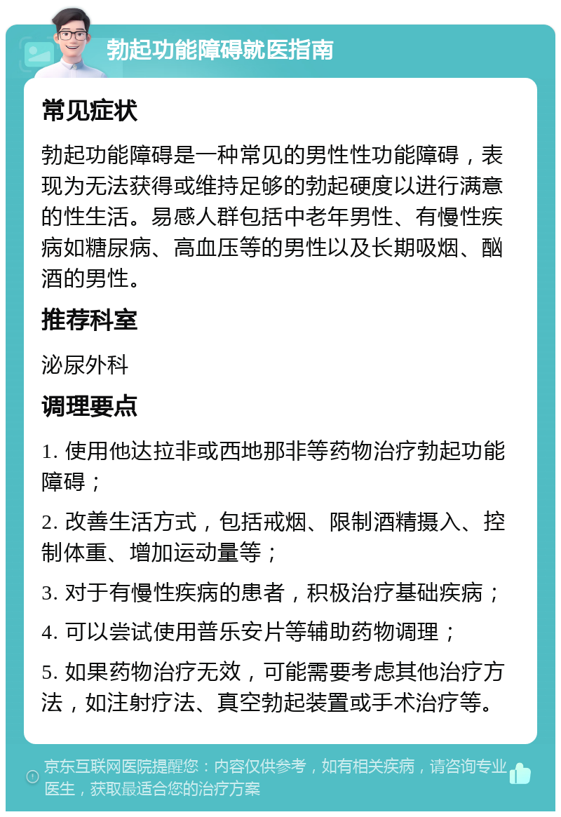 勃起功能障碍就医指南 常见症状 勃起功能障碍是一种常见的男性性功能障碍，表现为无法获得或维持足够的勃起硬度以进行满意的性生活。易感人群包括中老年男性、有慢性疾病如糖尿病、高血压等的男性以及长期吸烟、酗酒的男性。 推荐科室 泌尿外科 调理要点 1. 使用他达拉非或西地那非等药物治疗勃起功能障碍； 2. 改善生活方式，包括戒烟、限制酒精摄入、控制体重、增加运动量等； 3. 对于有慢性疾病的患者，积极治疗基础疾病； 4. 可以尝试使用普乐安片等辅助药物调理； 5. 如果药物治疗无效，可能需要考虑其他治疗方法，如注射疗法、真空勃起装置或手术治疗等。