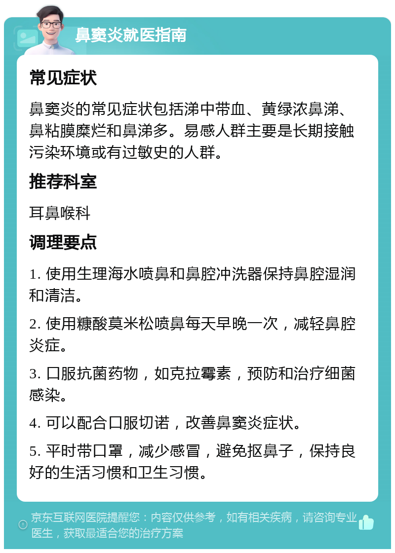 鼻窦炎就医指南 常见症状 鼻窦炎的常见症状包括涕中带血、黄绿浓鼻涕、鼻粘膜糜烂和鼻涕多。易感人群主要是长期接触污染环境或有过敏史的人群。 推荐科室 耳鼻喉科 调理要点 1. 使用生理海水喷鼻和鼻腔冲洗器保持鼻腔湿润和清洁。 2. 使用糠酸莫米松喷鼻每天早晚一次，减轻鼻腔炎症。 3. 口服抗菌药物，如克拉霉素，预防和治疗细菌感染。 4. 可以配合口服切诺，改善鼻窦炎症状。 5. 平时带口罩，减少感冒，避免抠鼻子，保持良好的生活习惯和卫生习惯。