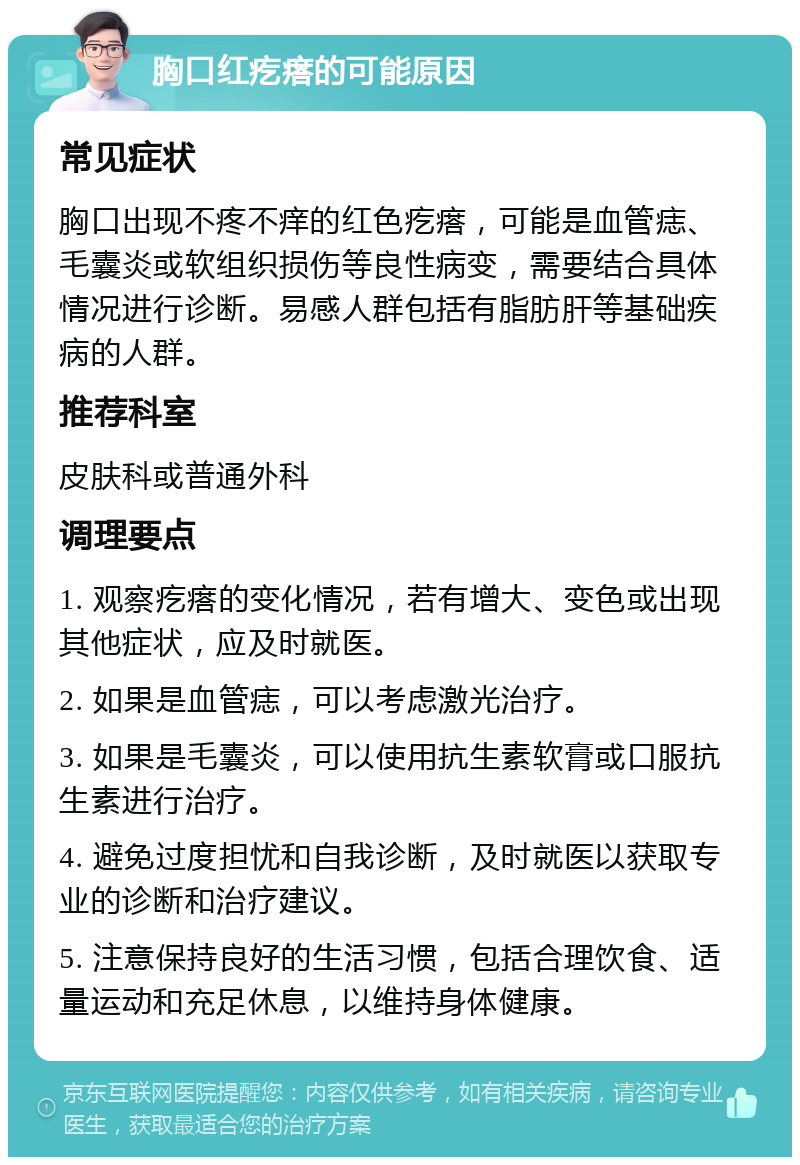 胸口红疙瘩的可能原因 常见症状 胸口出现不疼不痒的红色疙瘩，可能是血管痣、毛囊炎或软组织损伤等良性病变，需要结合具体情况进行诊断。易感人群包括有脂肪肝等基础疾病的人群。 推荐科室 皮肤科或普通外科 调理要点 1. 观察疙瘩的变化情况，若有增大、变色或出现其他症状，应及时就医。 2. 如果是血管痣，可以考虑激光治疗。 3. 如果是毛囊炎，可以使用抗生素软膏或口服抗生素进行治疗。 4. 避免过度担忧和自我诊断，及时就医以获取专业的诊断和治疗建议。 5. 注意保持良好的生活习惯，包括合理饮食、适量运动和充足休息，以维持身体健康。