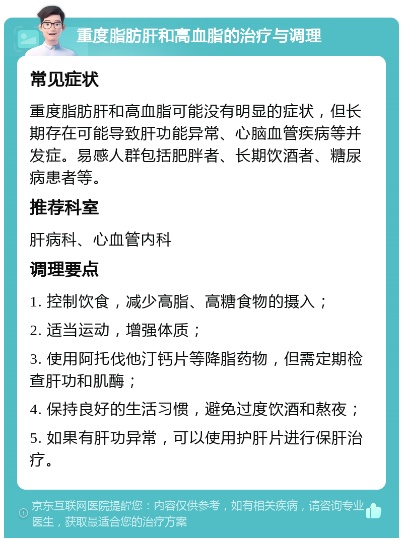 重度脂肪肝和高血脂的治疗与调理 常见症状 重度脂肪肝和高血脂可能没有明显的症状，但长期存在可能导致肝功能异常、心脑血管疾病等并发症。易感人群包括肥胖者、长期饮酒者、糖尿病患者等。 推荐科室 肝病科、心血管内科 调理要点 1. 控制饮食，减少高脂、高糖食物的摄入； 2. 适当运动，增强体质； 3. 使用阿托伐他汀钙片等降脂药物，但需定期检查肝功和肌酶； 4. 保持良好的生活习惯，避免过度饮酒和熬夜； 5. 如果有肝功异常，可以使用护肝片进行保肝治疗。