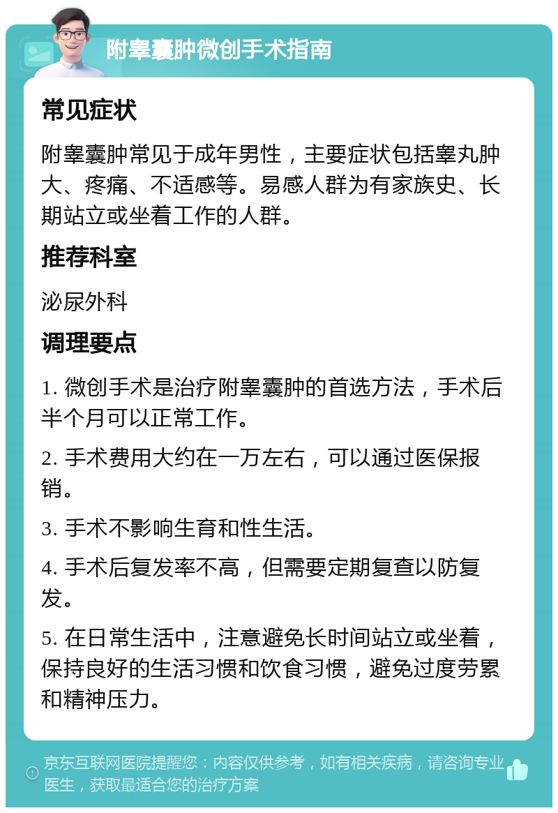 附睾囊肿微创手术指南 常见症状 附睾囊肿常见于成年男性，主要症状包括睾丸肿大、疼痛、不适感等。易感人群为有家族史、长期站立或坐着工作的人群。 推荐科室 泌尿外科 调理要点 1. 微创手术是治疗附睾囊肿的首选方法，手术后半个月可以正常工作。 2. 手术费用大约在一万左右，可以通过医保报销。 3. 手术不影响生育和性生活。 4. 手术后复发率不高，但需要定期复查以防复发。 5. 在日常生活中，注意避免长时间站立或坐着，保持良好的生活习惯和饮食习惯，避免过度劳累和精神压力。